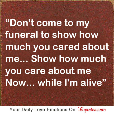 Show how much you care about me now… while I’m alive